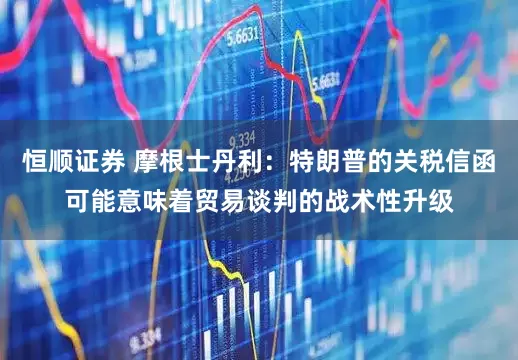 恒顺证券 摩根士丹利：特朗普的关税信函可能意味着贸易谈判的战术性升级