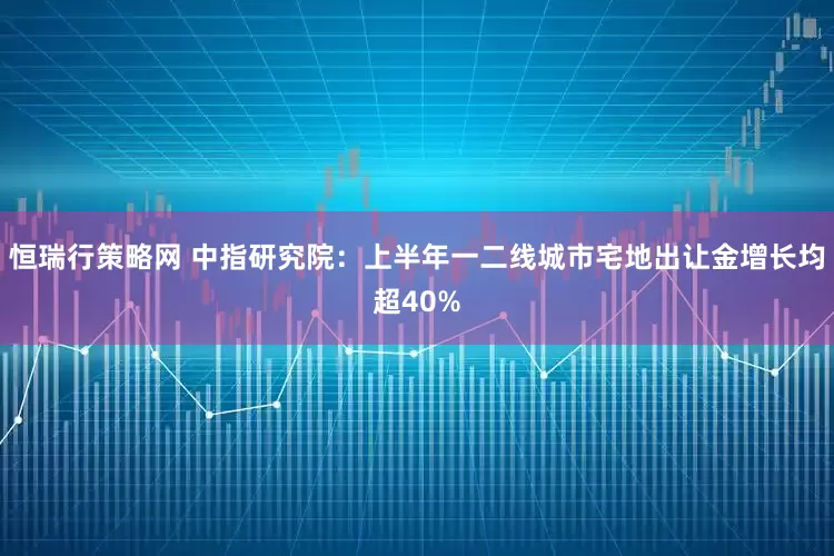 恒瑞行策略网 中指研究院：上半年一二线城市宅地出让金增长均超40%