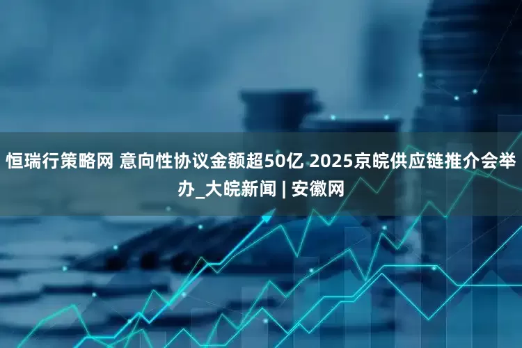 恒瑞行策略网 意向性协议金额超50亿 2025京皖供应链推介会举办_大皖新闻 | 安徽网