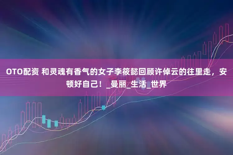 OTO配资 和灵魂有香气的女子李筱懿回顾许倬云的往里走，安顿好自己！_曼丽_生活_世界