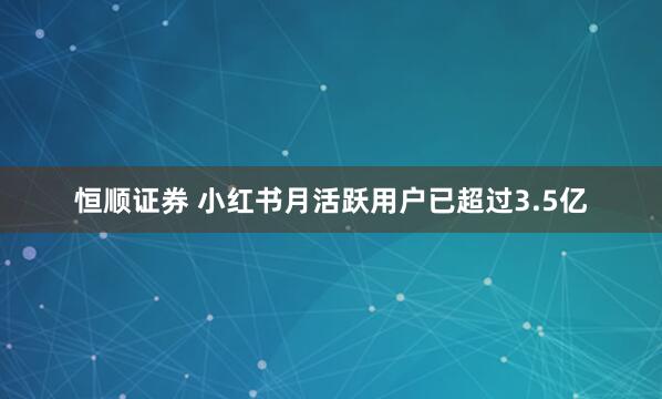 恒顺证券 小红书月活跃用户已超过3.5亿
