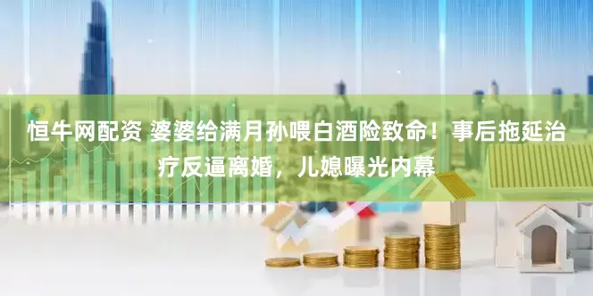 恒牛网配资 婆婆给满月孙喂白酒险致命！事后拖延治疗反逼离婚，儿媳曝光内幕