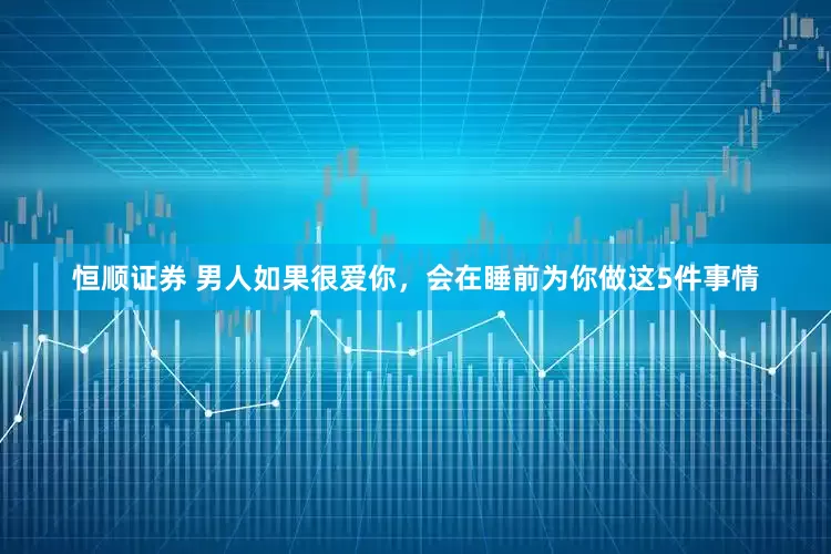 恒顺证券 男人如果很爱你，会在睡前为你做这5件事情