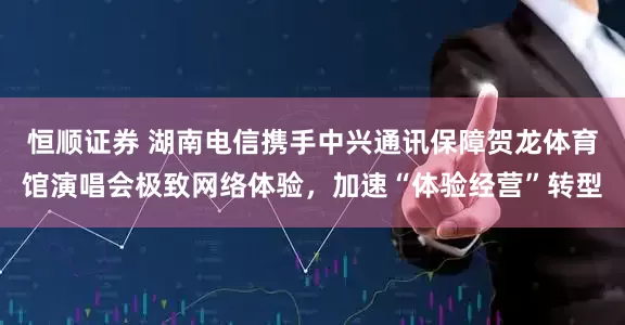 恒顺证券 湖南电信携手中兴通讯保障贺龙体育馆演唱会极致网络体验，加速“体验经营”转型