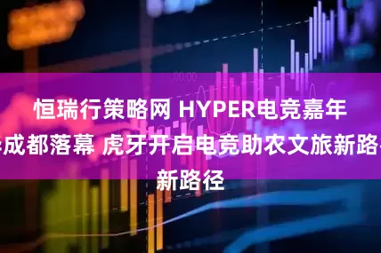 恒瑞行策略网 HYPER电竞嘉年华成都落幕 虎牙开启电竞助农文旅新路径